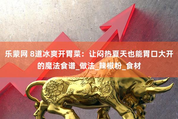 乐蒙网 8道冰爽开胃菜：让闷热夏天也能胃口大开的魔法食谱_做法_辣椒粉_食材