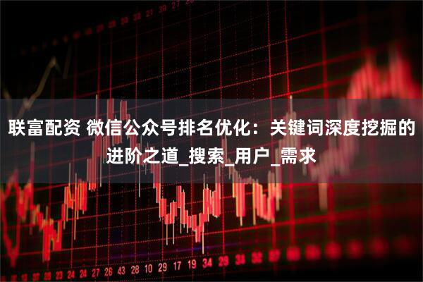 联富配资 微信公众号排名优化：关键词深度挖掘的进阶之道_搜索_用户_需求
