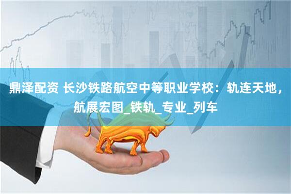 鼎泽配资 长沙铁路航空中等职业学校：轨连天地，航展宏图_铁轨_专业_列车
