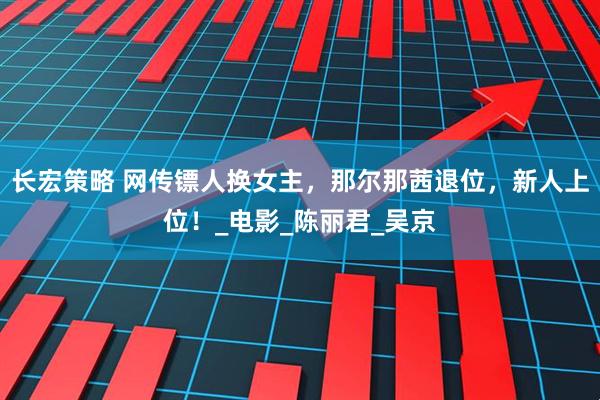 长宏策略 网传镖人换女主，那尔那茜退位，新人上位！_电影_陈丽君_吴京