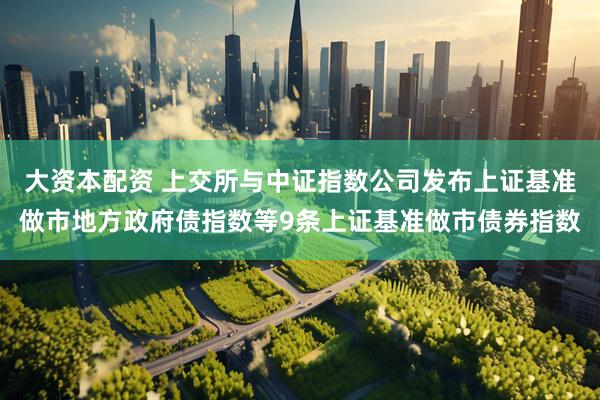 大资本配资 上交所与中证指数公司发布上证基准做市地方政府债指数等9条上证基准做市债券指数