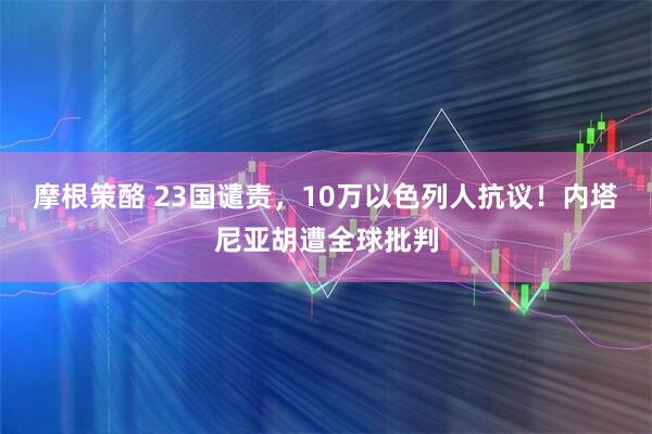 摩根策酪 23国谴责，10万以色列人抗议！内塔尼亚胡遭全球批判