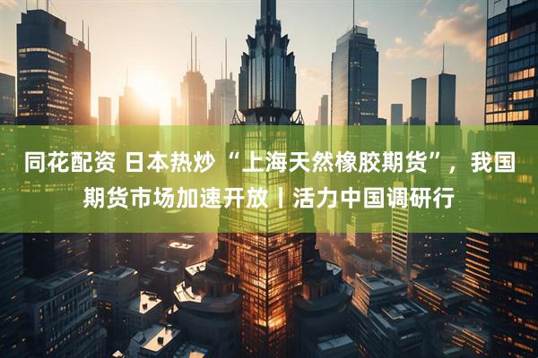 同花配资 日本热炒 “上海天然橡胶期货”，我国期货市场加速开放丨活力中国调研行