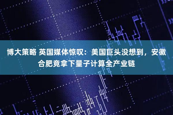 博大策略 英国媒体惊叹：美国巨头没想到，安徽合肥竟拿下量子计算全产业链