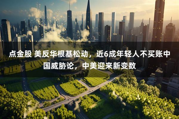 点金股 美反华根基松动，近6成年轻人不买账中国威胁论，中美迎来新变数
